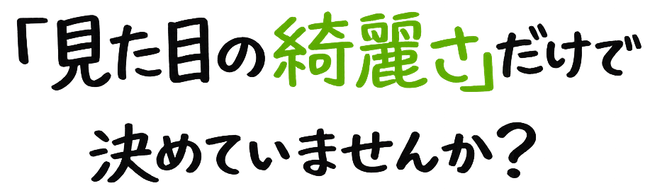 「見た目の綺麗さ」だけで決めていませんか？